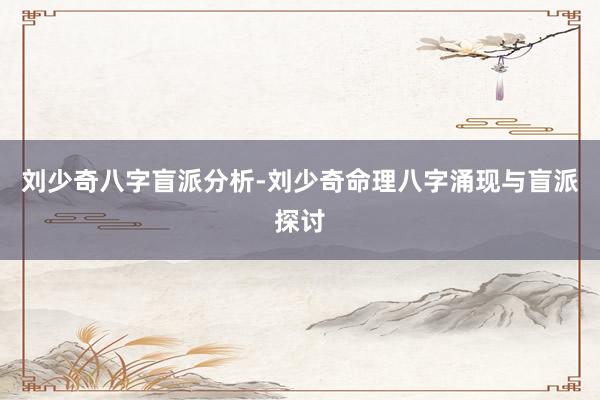 刘少奇八字盲派分析-刘少奇命理八字涌现与盲派探讨